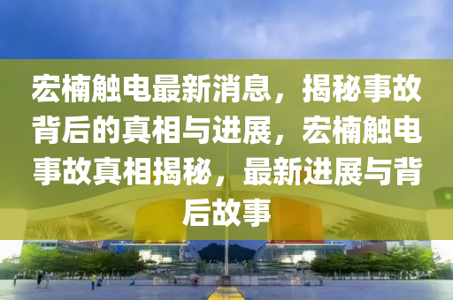 宏山东水清源环保科技有限公司楠触电最新消息，揭秘事故背后的真相与进展，宏楠触电事故真相揭秘，最新进展与背后故事