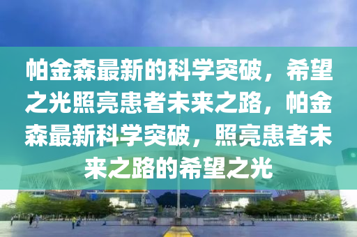 帕金森最新的科学突破，希望之光照亮患者未来之路，帕金森最新科学突破，照亮患者未来之路的希望之光山东水清源环保科技有限公司
