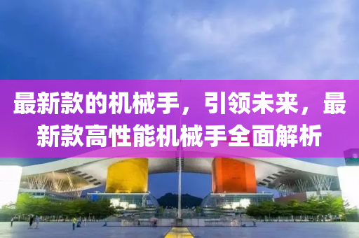 最新款的机械手，引领未来，最新款高性能机械手全面解析山东水清源环保科技有限公司