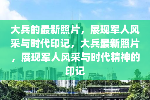 大兵的最新照片，展现军山东水清源环保科技有限公司人风采与时代印记，大兵最新照片，展现军人风采与时代精神的印记