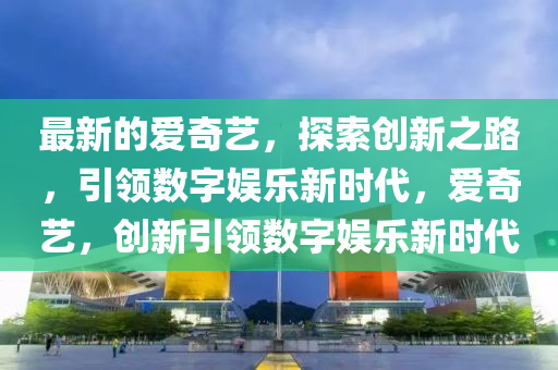 最新的爱奇艺，探索创新之路，引领数字娱乐新时代，爱奇艺，创新引领数字娱乐新时代山东水清源环保科技有限公司