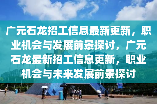 广元石龙招工信息最新更新，职业机会与发展前景探讨，广元石龙最新招工信息更新，职业机会与未来发展前景探讨山东水清源环保科技有限公司