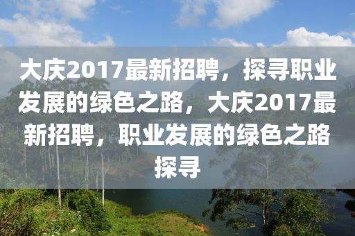 大庆2017最新招聘，探寻职业发展的绿色之路，大庆2017最新招聘，职业发展的绿色之路探寻山东水清源环保科技有限公司