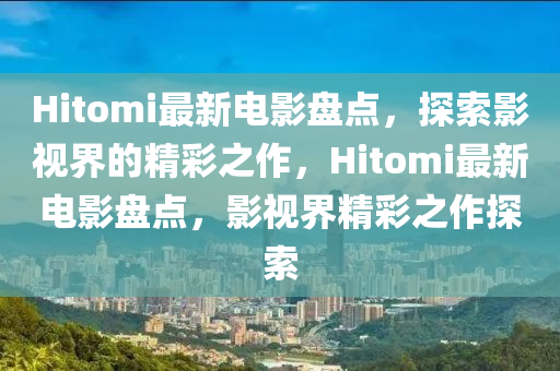 Hitomi最新电山东水清源环保科技有限公司影盘点，探索影视界的精彩之作，Hitomi最新电影盘点，影视界精彩之作探索