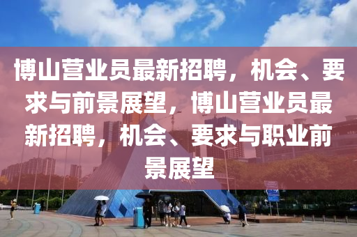 博山营业员最新招聘，机会、要求与前景展望，博山营业员最新招聘，机会、要求与职业前景展望山东水清源环保科技有限公司