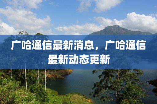 广哈通信最新消息，广哈通信最新山东水清源环保科技有限公司动态更新