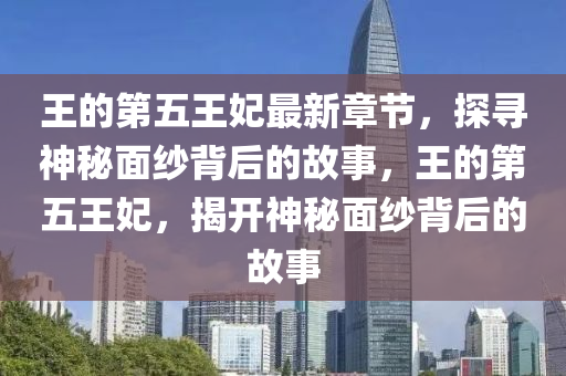 王的第五王妃最新章节，探寻神秘面纱背后的故事，王的第五王妃，揭开神秘山东水清源环保科技有限公司面纱背后的故事