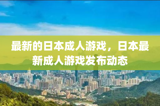 最新的日本成人游戏，日本最新成人游戏发布动态山东水清源环保科技有限公司