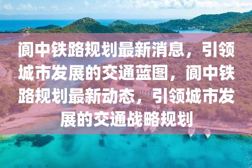 阆中铁路规划最新消息，引领城市发展的交通蓝图，阆中铁路规划最新动态，引领城市发展的交通战略规划山东水清源环保科技有限公司