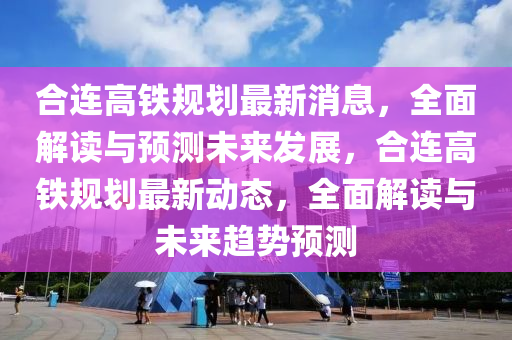合连高铁规划最新消息，全面解读与预测未来发展，合连高铁规划最新动态，全面解读与未来趋势预测山东水清源环保科技有限公司