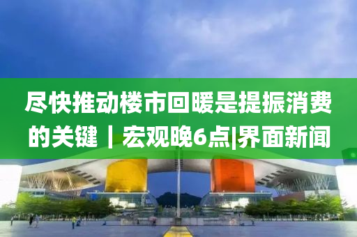 尽快推动楼市回暖是提振消费的关键｜宏观晚6点|界面新闻