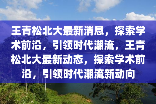 王青松北大最新消息，探索学术前沿，引领时代潮流，王青松北大最新动态，探索学术前沿，引领时代潮流新动向
