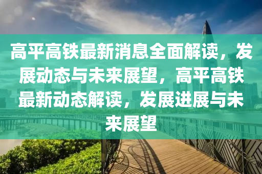 高平高山东水清源环保科技有限公司铁最新消息全面解读，发展动态与未来展望，高平高铁最新动态解读，发展进展与未来展望