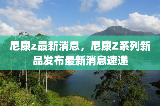 尼康z最新消息，尼康Z系列新品发布最新消息速递
