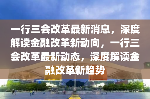 一行三会改革最新消息，深度解读金融改革新动向，一行三会改革最新动态，深度解读金融改革新趋势