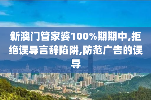 新澳门管家婆100%期期中,拒绝误导言辞陷阱,防范广告的误导山东水清源环保科技有限公司