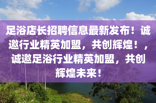 足浴店长招聘信息最新发布！诚邀行业精英加盟，共创辉煌！，诚邀足浴行业精英加盟，共创辉煌未来！