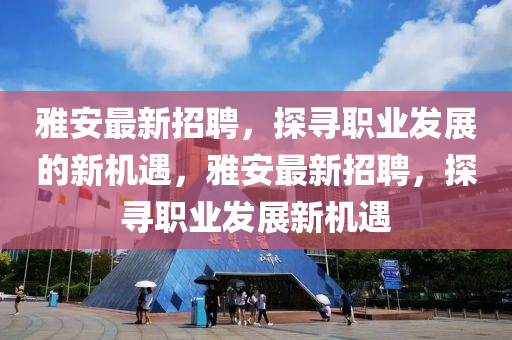 雅安最新招聘，探寻职业发展的新机遇，雅安最新招聘，探寻职业发展新机遇