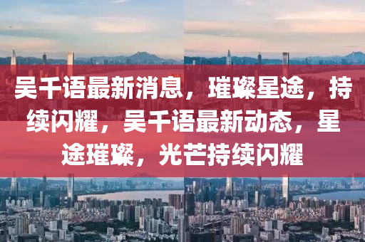 吴千语最新消息，璀璨星途，持续闪耀，吴千语最新动态，星途璀璨，光芒持续闪耀