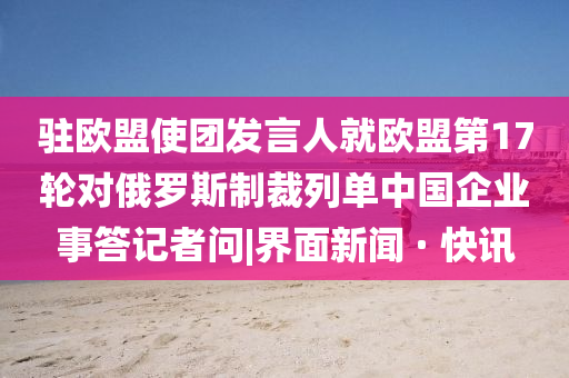 驻欧盟使团发言人就欧盟第17轮对俄罗斯制裁列单中国企业事答记者问|界面新闻 · 快讯