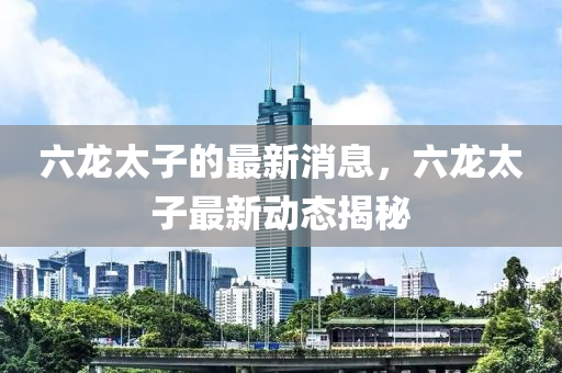 六龙太子的最新消息，六龙太子最新动态揭秘