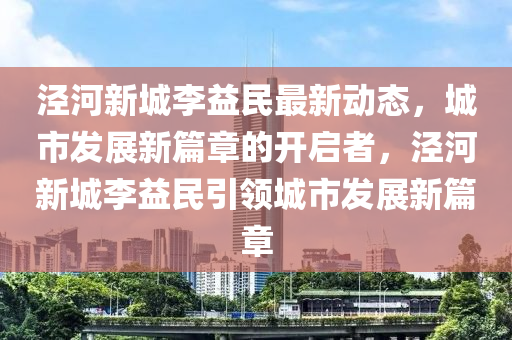 泾河新城李益民最新动态，城市发展新篇章的开启者，泾河新城李益民引领城市发展新篇章