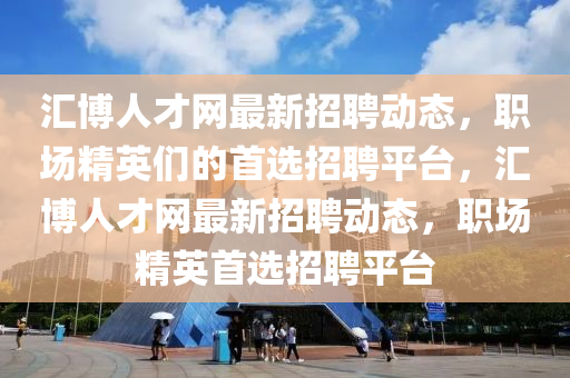 汇博人才网最新招聘动态，职场精英们的首选招聘平台，汇博人才网最新招聘动态，职场精英首选招聘平台