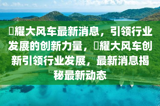 昻耀大风车最新消息，引领行业发展的创新力量，昻耀大风车创新引领行业发展，最新消息揭秘最新动态