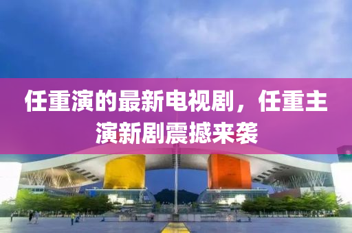 任重演的最新电视剧，任重主演新剧震撼来袭