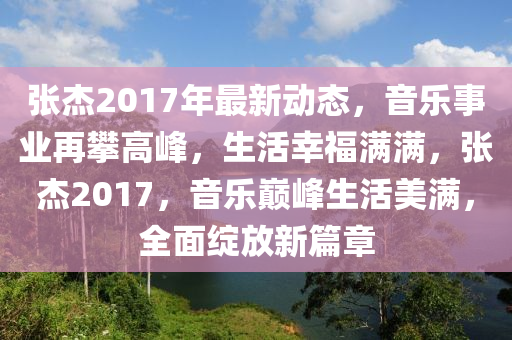张杰2017年最新动态，音乐事业再攀高峰，生活幸福满满，张杰2017，音乐巅峰生活美满，全面绽放新篇章