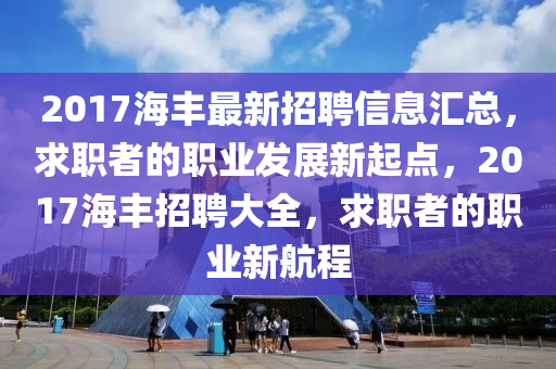 2017海丰最新招聘信息汇总，求职者的职业发展新起点，2017海丰招聘大全，求职者的职业新航程
