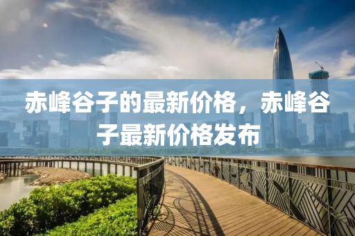 赤峰谷子的最新价格，赤峰谷子最新价格发布