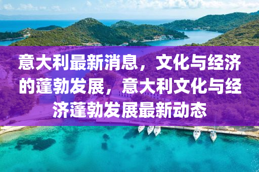意大利最新消息，文化与经济的蓬勃发展，意大利文化与经济蓬勃发展最新动态