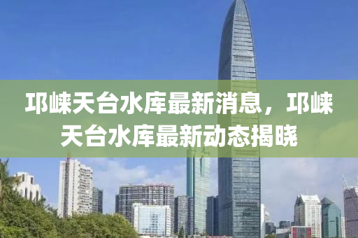 邛崃天台水库最新消息，邛崃天台水库最新动态揭晓