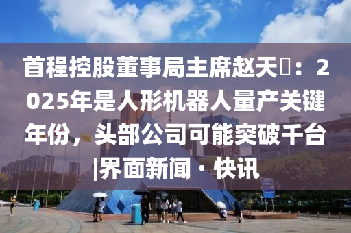 首程控股董事局主席赵天旸：2025年是人形机器人量产关键年份，头部公司可能突破千台|界面新闻 · 快讯山东水清源环保科技有限公司