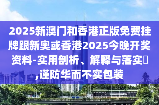 2025新澳门和香港正版免费挂牌跟新奥或香港2025今晚开奖资料-实用剖析、解释与落实​,谨防华而不实包装