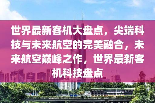 世界最新客机大盘点，尖端科技与未来航空的完美融合，未来航空巅峰之作，世界最新客机科技盘点