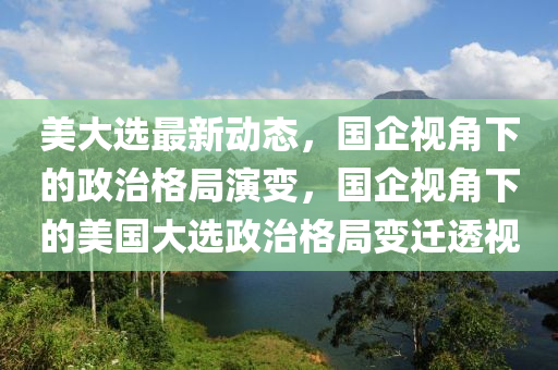 美大选最新动态，国企视角下的政治格局演变，国企视角下的美国大选政治格局变迁透视