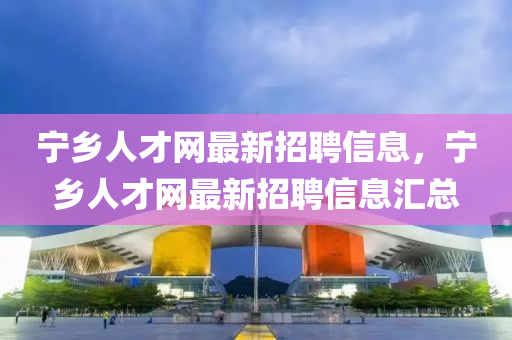 宁乡人才网最新招聘信息，宁乡人才网最新招聘信息汇总
