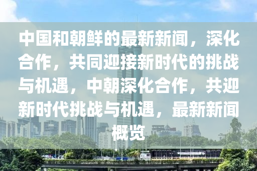 中国和朝鲜的最新新闻，深化合作，共同迎接新时代的挑战与机遇，中朝深化合作，共迎新时代挑战与机遇，最新新闻概览