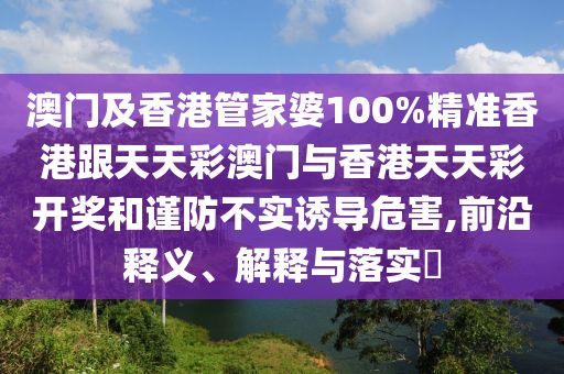 澳门及香港管家婆100%精准香港跟天天彩澳门与香港天天彩开奖和谨防不实诱导危害,前沿释义、解释与落实​