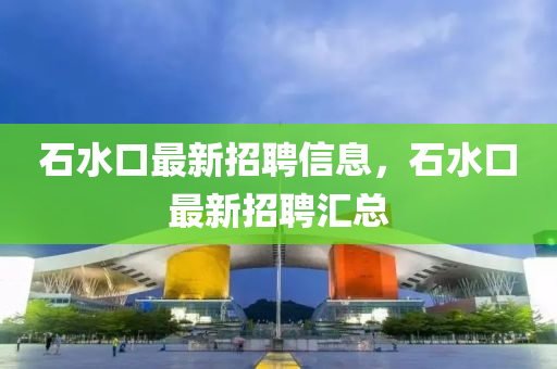 石水口最新招聘信息，石水口最新招聘汇总