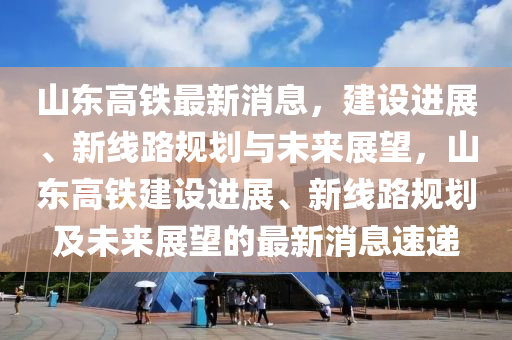 山东高铁最新消息，建设进展、新线路规划与未来展望，山东高铁建设进展、新线路规划及未来展望的最新消息速递