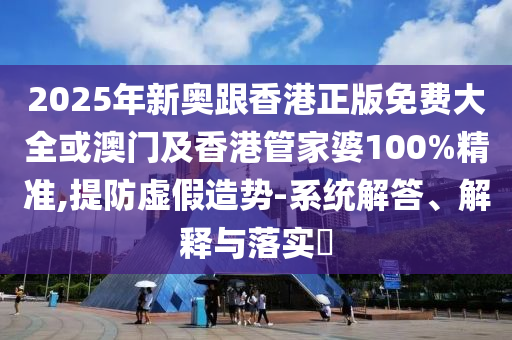 2025年新奥跟香港正版免费大全或澳门及香港管家婆100%精准,提防虚假造势-系统解答、解释与落实​