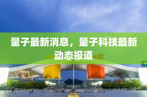 量子最新消息，量子科技最新动态报道