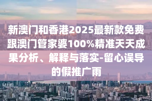 新澳门和香港2025最新款免费跟澳门管家婆100%精准天天成果分析、解释与落实-留心误导的假推广雨