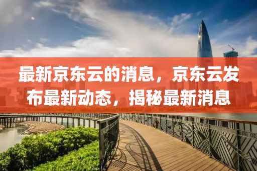 最新京东云的消息，京东云发布最新动态，揭秘最新消息
