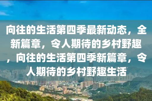 向往的生活第四季最新动态，全新篇章，令人期待的乡村野趣，向往的生活第四季新篇章，令人期待的乡村野趣生活