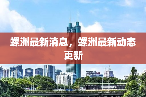 螺洲最新消息，螺洲最新动态更新