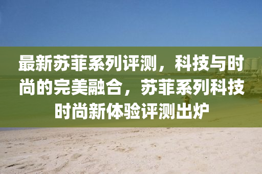 最新苏菲系列评测，科技与时尚的完美融合，苏菲系列科技时尚新体验评测出炉